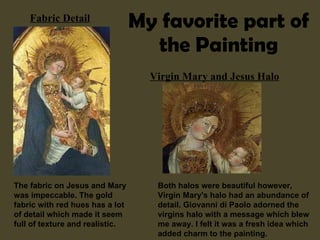 My favorite part of the Painting Virgin Mary and Jesus Halo Fabric Detail The fabric on Jesus and Mary was impeccable. The gold fabric with red hues has a lot of detail which made it seem full of texture and realistic. Both halos were beautiful however, Virgin Mary's halo had an abundance of detail. Giovanni di Paolo adorned the virgins halo with a message which blew me away. I felt it was a fresh idea which added charm to the painting. 