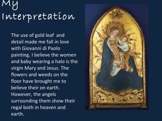 My Interpretation  The use of gold leaf  and detail made me fall in love with Giovanni di Paolo painting. I believe the women and baby wearing a halo is the virgin Mary and Jesus. The flowers and weeds on the floor have brought me to believe their on earth. However, the angels surrounding them show their regal both in heaven and earth. 