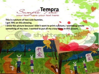 Tempra
This is a picture of two cute bunnies.
I got 79% on this drawing.
I drew this picture because I didn’t want to print a picture, I wanted to create
something of my own. I wanted to put all my crazy ideas in this picture.
 