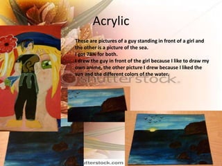 Acrylic
These are pictures of a guy standing in front of a girl and
the other is a picture of the sea.
I got 78% for both.
I drew the guy in front of the girl because I like to draw my
own anime, the other picture I drew because I liked the
sun and the different colors of the water.
 