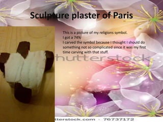 Sculpture plaster of Paris
        This is a picture of my religions symbol.
        I got a 74%
        I carved the symbol because I thought I should do
        something not so complicated since it was my first
        time carving with that stuff.
 