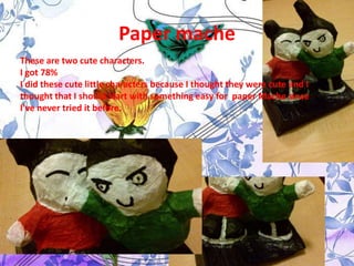 Paper mache
These are two cute characters.
I got 78%
I did these cute little characters because I thought they were cute and I
thought that I should start with something easy for paper Mache since
I’ve never tried it before.
 