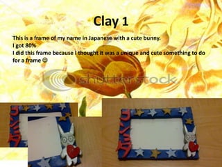 Clay 1
This is a frame of my name in Japanese with a cute bunny.
I got 80%
I did this frame because I thought it was a unique and cute something to do
for a frame 
 