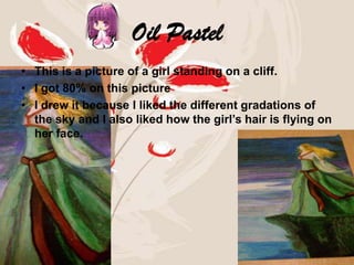 Oil Pastel
• This is a picture of a girl standing on a cliff.
• I got 80% on this picture
• I drew it because I liked the different gradations of
  the sky and I also liked how the girl’s hair is flying on
  her face.
 