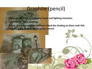Graphite (pencil)
• These are pictures of a gloomy house and fighting monsters.
• I got 78% on these drawing.
• I drew these two pictures because I liked the shading on them and I felt
  that it’s going to be good for using a pencil.
 