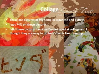 Collage
• These are pictures of my name in Japanese and a dress.
• I got 74% on these pictures.
• I did these pictures because I’m not good at collage and I
  thought they are easy to do for a starter like myself :p
 