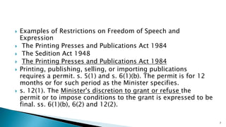  Examples of Restrictions on Freedom of Speech and
Expression
 The Printing Presses and Publications Act 1984
 The Sedition Act 1948
 The Printing Presses and Publications Act 1984
 Printing, publishing, selling, or importing publications
requires a permit. s. 5(1) and s. 6(1)(b). The permit is for 12
months or for such period as the Minister specifies.
 s. 12(1). The Minister's discretion to grant or refuse the
permit or to impose conditions to the grant is expressed to be
final. ss. 6(1)(b), 6(2) and 12(2).
7
 