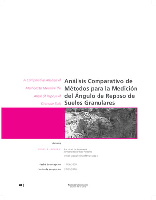 A Comparative Analysis of
                                      Análisis Comparativo de
       Methods to Measure the         Métodos para la Medición
           Angle of Repose of         del Ángulo de Reposo de
                Granular Soils        Suelos Granulares




                          Autores

              RODAS, R. - ROUSÉ, P.   Facultad de Ingeniería
                                      Universidad Diego Portales
                                      email: pascale.rouse@mail.udp.cl


               Fecha de recepción     11/06/2009

              Fecha de aceptación     27/05/2010




98 ]                                     Revista de la Construcción
                                           Volumen 9 No 1 - 2010
 