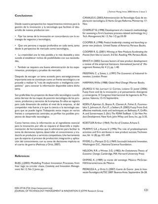 J. Technol. Manag. Innov. 2008,Volume 3, Issue 3.

Conclusiones
Desde nuestra perspectiva los requerimientos mínimos para la
gestión de la innovación y la tecnología que faciliten el desarrollo de nuevos productos son:
• Fijar los temas de la innovación en concordancia con la estrategia de negocios y tecnológica,
• Que una persona o equipo profundice en cada tema, tanto
desde la perspectiva de mercado como tecnológica,
• La creatividad une lo más posible y lo más deseable y esto
sucede al establecer nichos de posibilidades con sus necesidades,
• También se requiere una buena administración de los experimentos, prototipos y pruebas de mercado.
Después de escoger un tema acotado pero estratégicamente
importante este se constituye como un frente tecnológico y se
procede a realizar la “ruta de exploración o inteligencia competitiva” para conocer la información disponible sobre dicho
tema.
Son preferibles los proyectos de desarrollo tecnológico cuando
estos derivan de los mapas de posición tecnológica de los procesos, productos y servicios de la empresa. En ellos se registra
para cada dimensión de análisis: el nivel de la empresa, el del
competidor más fuerte y lo que la ciencia o la tecnología asegura que se puede lograr. Trabajando estos mapas en varios
frentes o competencias centrales, se perfilan los posibles proyectos de desarrollo tecnológico.
Como hemos visto, la información es el ingrediente esencial
para la innovación, por ello se requiere el desarrollo e implementación de herramientas que la administren para facilitar la
toma de decisiones óptima, desarrollar el conocimiento y traducirlo en productos o servicios competitivos. Una herramienta
que da soporte al proceso de producción, integración y aplicación del conocimiento, con su toma de decisiones implícita es
el cuarto de guerra (Pedroza y Ortiz, 2007).

References
BUIJS, J.(2003) Modelling Product Innovation Processes, from
liner logic to circular chaos. Creativity and Innovation Management. Vol. 12, No 2. Junio. pp.

CANALES E. (2003) Administración de Tecnología: Guía de exploración tecnológica. El Norte, Grupo Reforma, Monterrey. 17Nov.
CHAPELET B. (1998) Development of a research methodology
for assessing a firm’s business process-related technology. Int. J.
Tech. Management,Vol. 15, No 1/2 pp.10-30
COOPER, R. (1998). Product leadership: creating and launching superior new products. United States of America: Perseus Books.
COOPER R. G. (2001) Winning at New Products: Accelerating the
Process from Idea to Launch, 3rd Ed., Reading. MA, Perseus Book.
ERNST, H. (2002) Success factors of new product development:
a review of the empirical literature. International Journal of Management Reviews,Vol. 4 (1) pp. 1-40.
FREEMAN, C. y Soete, L. (1997) The Economics of Industrial Innovation, London: Pinter.
HARMAN, Willis (1988) Global Mind Change. Warner Books.
JÁUREGI E. Val, Larrauri U. Cornes, Lozano D. Justel (2006)
Fuzzy front end de la innovación y el pensamiento divergente
y convergente. X Congreso Internacional de Ingeniería de Proyectos. Valencia, 13-15 Septiembre.
KOEN, P., Ajamian, G., Boyce, R., Clamen, A., Fisher, E., Fountoulakis S., Johnson, A., Puri, P., y Seibert, R. (2002) Fuzzy Front End:
effective methods, tools and techniques, en Belliveau, P., Griffin,
A. and Somermeyer, S. (Ed.) The PDMA ToolBook 12 for New Product Development. New York: John Wiley and Sons, Inc. pp. 5-35.
KOESTLER Arthur (1964) The Act of Creation, Arkana S.
MURPHY, S.A. y Kumar, V. (1996) The role of predevelopment
activities and firm attributes in new product success.Technovation, Vol. 16 (8) pp. 431-449.
MYERS, S. y Marquis D. G. (1969) Successful Industrial Innovation,
Washington D.C., National Science Foundation.
NELSON, R.R. y Winter, S.G. (1982): An Evolutionary Theory of
Economic Change, Cambridge, MA: Harvard University Press
OHMAE, K. (1989) La mente del estratega. México: McGrawHill/Interamericana de México.
PEDROZA A., y Ortiz S. (2007) Cuarto de Guerra para la Innovación Tecnológica.ALTEC 2007. Buenos Aires. Septiembre 26-28.

ISSN: 0718-2724. (http://www.jotmi.org)
JOURNAL OF TECHNOLOGY MANAGEMENT & INNOVATION © JOTMI Research Group

121

 