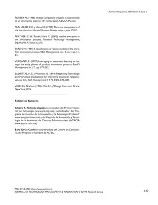 J. Technol. Manag. Innov. 2008,Volume 3, Issue 3.

PORTER M., (1998) Ventaja Competitiva: creación y sostenimiento
de un desempeño superior, 16ª reimpresión. CECSA, México
PRAHALAD, C.K: y Hamel G. (1990) The core competence of
the corporation, Harvard Business Review, mayo – junio 79-91.
PRATHER, C. W., Turrell, Mark C. (2002) Involve everyone in
the innovation process. Research Technology Management,
Sep/Oct,Vol. 45 Issue 5, p13.
SAREN, M. (1984) A classification of review models of the intrafirm innovation process. R&D Management, vol. 14, no. 1, pp. 1124.
VERGANTI, R., (1997) Leveraging on systematic learning to manage the early phases of product innovation projects. RandD
Management,Vol. 27, pp. 377-392.
SASHITTAL, H.C. y Wilemon, D. (1994) Integrating Technology
and Marketing: Implications for improving customer responsiveness. Int. J.Tech. Management,V. 9 N. 5/6/7. 691-708.
WALLAS, Graham (1926) The Art of Thougt, Harcourt Brace,
New York,1926

Sobre los Autores
Álvaro R. Pedroza Zapata es evaluador del Premio Nacional de Tecnología (www.pnt.org.mx), Coordinador del Programa de Gestión de la Innovación y la Tecnología (ProGinnT
www.proginnt.iteso.mx) y del Capítulo de Innovación y Tecnología de la Academia de Ciencias Administrativas (ACACIA
www.acacia.com.mx).
Sara Ortiz Cantú es coordinadora del Centro de Consultoría del Proginnt y miembro de ALTEC.

ISSN: 0718-2724. (http://www.jotmi.org)
JOURNAL OF TECHNOLOGY MANAGEMENT & INNOVATION © JOTMI Research Group

122

 
