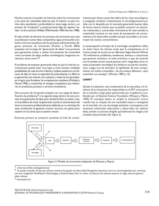 J. Technol. Manag. Innov. 2008,Volume 3, Issue 3.

Muchos autores, al estudiar las historias sobre las innovaciones
y los actos de creatividad, observan que el inventor se pasa muchos años estudiando a profundidad un tema, luego entran a un
proceso de "incubación" y posteriormente llega de repente “eureka” se da la solución (Wallas,1926; Koestler, 1964; Harman, 1988).
El viejo anhelo de dominar los procesos de innovación para que
se produzcan nuevas ideas competitivas sigue provocando confusión entre los estudiosos de los procesos administrativos. Algunos procesos de innovación (Prather y Turrell, 2002)
empiezan con la etapa de "generación de ideas". Los procesos
para generarlas invitan a utilizar herramientas de creatividad
como tormenta de ideas, análisis morfológicos, imaginarse escenarios, entre otras1,2.
El problema de empezar generando ideas es que el nivel de conocimientos puede estar muy bajo y, como existen múltiples
posibilidades, de nada serviría cribarlas y todavía quedarnos con decenas de ellas sin tener la capacidad de profundizarlas. Lo difícil no
es generarlas, sino hacerlo con sustento, a través de los aprendizajes a lograr para fortalecer las competencias medulares (Prahalad y
Hamel, 1990) y convertirlas en ventajas competitivas que redituaran en productos, procesos o servicios innovadores.
Otro proceso de innovación empieza con una etapa de identificación de problemas3 y la segunda etapa dentro de este proceso es la generación de ideas para resolverlo. Pero, se vuelve a caer
en el problema de tratar de generarlas cuando el conocimiento del
tema se encuentra, profesionalmente hablando, en un nivel bajo. En
estas condiciones se gastarían muchos recursos, con gente poco
experta en los temas que se quieren innovar.

mientos para darse cuenta del calibre de los retos tecnológicos,
y enseguida combinar creativamente lo tecnológicamente posible con lo deseable por el mercado, generando buenas ideas
de forma natural, mismas que se podrán convertir en soluciones industriales y comerciales innovadoras. En este sentido, la
creatividad consiste en una tarea de apropiación de conocimientos y los desarrollos suceden porque se prueban y se construyen los nuevos conocimientos.
La preocupación principal de la estrategia competitiva radica
en evitar hacer las mismas cosas que la competencia, en el
mismo campo de acción; es ser diferente. Según Kenichi Ohmae
“Al enfrentarse problemas, tendencias, eventos o situaciones
que parecen constituir un todo armónico o que, de acuerdo
con el sentido común actual, parecen venir integradas como un
todo, el pensador estratégico los divide en sus partes constitutivas. Luego, tras de descubrir el significado de esos componentes, los vuelve a ensamblar - de una manera diferente – para
maximizar sus ventajas” (Ohmae, 1989 p. 13).
GINNT
Quizás la evaluación más comprensiva de la naturaleza y la dinámica de la innovación fue emprendida en el MIT como parte
de un estudio a largo plazo patrocinado por el gobierno y publicado por el National Science Foundation (Marquis y Myers,
1969). El concepto básico es simple: la innovación ocurre
cuando hay un empate de una necesidad nueva o emergente
en el mercado con una tecnología existente o emergente, y las
empresas industriales seleccionan y desarrollan las mejores
ideas usando un proceso dirigido que balancee los riesgos y las
variables desconocidas (Ver Figura 2).

Entonces, primero es necesario aumentar el nivel de conoci-

Figura 2. Modelo de innovación (adaptado de Marquis y Myers)
1 www.neuronilla.com/pags/tecnicas
2 Se puede consultar firmas que ofrecen sistemas de gestión de ideas (Idea Managment Systems), como en www.brightidea.com, www.tqssim.com. Imaginatik, MindMatters Technologies y General Ideas. Pero no rehuir el esfuerzo de volverse experto en algo, antes de generar
ideas valiosas.
3 www.cpsb.com

ISSN: 0718-2724. (http://www.jotmi.org)
JOURNAL OF TECHNOLOGY MANAGEMENT & INNOVATION © JOTMI Research Group

114

 