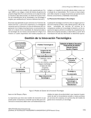 J. Technol. Manag. Innov. 2008,Volume 3, Issue 3.

La última parte de este modelo ha sido popularizada por Cooper (2001) y sus colegas a través del sistema de gerencia de
proyecto Stage Gate ©, el cual comienza con la etapa de la idea
(a menudo la idea seleccionada) y se olvida de los pasos iniciales de la identificación de las necesidades y las tecnologías a
emplear para satisfacerlas (el "extremo delantero borroso").

nológica y un respaldo de mercado; además deben contar con
el empuje de un emprendedor. Por lo tanto, un buen empresario debe conjuntar un equipo de personas que aporten los diferentes conocimientos y habilidades mencionadas.

El proceso aquí planteado es para centrarse en el “extremo delantero borroso” y parte de la experiencia y la investigación
necesarias para la innovación y la toma de decisiones de la organización con el objeto de proporcionar un acercamiento basado en la relación de las necesidades de clientes/mercados y
las tecnologías de una manera estructurada. En la Figura 3 se
muestra un cuadro esquemático del modelo propuesto con

La planeación estratégica es la forma cómo se asegura que la visión de la empresa se lleve a cabo, además gracias a ella, se detectan
necesidades del mercado, las acciones de la
competencia, cambios en la tecnología, la industria y en los esquemas de negocio, asimismo se analizan las competencias medulares de la empresa (actuales y a desarrollar) y, a partir de la
interrelación de toda esta información se determinan oportu-

La Planeación Estratégica y Tecnológica

Figura 3. Modelo de Gestión de la Innovación Tecnológica
base en el de Marquis y Myers.
La importancia que tiene este modelo de innovación es que
puede ayudar al empresario a entender que las ideas, para convertirse en innovaciones, deben tener una fundamentación tec-

nidades de mejora de productividad o que requieran la generación de valor en los productos actuales o nuevos, procesos
y/o servicios de la empresa, es la primera fase del modelo de
gestión de la innovación y la tecnología.

ISSN: 0718-2724. (http://www.jotmi.org)
JOURNAL OF TECHNOLOGY MANAGEMENT & INNOVATION © JOTMI Research Group

115

 