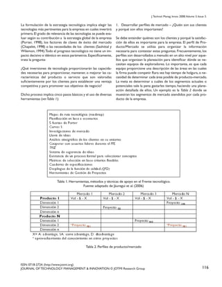 J. Technol. Manag. Innov. 2008,Volume 3, Issue 3.

La formulación de la estrategia tecnológica implica elegir las
tecnologías más pertinentes para la empresa en cuales invertirá
primero. El grado de relevancia de las tecnologías se puede evaluar según su contribución a la estrategia global de la empresa
(Porter, 1998), los factores de claves de éxito del mercado
(Chapelet, 1998) o las necesidades de los clientes (Sashittal y
Wilemon, 1994).Todo el progreso tecnológico no tiene un impacto decisivo e idéntico en estos parámetros. Específicamente,
trata la pregunta:
¿Qué inversiones de tecnología proporcionarán las capacidades necesarias para proporcionar, mantener, o mejorar las características del producto o servicio que son valoradas
suficientemente por los clientes para establecer una ventaja
competitiva y para promover sus objetivos de negocio?
Dicho proceso implica cinco pasos básicos y el uso de diversas
herramientas (ver Tabla 1):

1. Desarrollar perfiles de mercado – ¿Quién son sus clientes
y porqué son ellos importantes?
Se debe entender quiénes son los clientes y porqué la satisfacción de ellos es importante para la empresa. El perfil de Producto/Mercado se utiliza para organizar la información
necesaria para contestar estas preguntas. Frecuentemente, los
perfiles son desarrollados a menudo en un alto nivel por aquellos que organizan la planeación para identificar dónde se necesitan equipos de exploradores. Lo importante, es que cada
equipo proporcione una descripción de las áreas en las cuales
la firma puede competir. Rara vez hay tiempo de holgura, o necesidad de determinar cada área posible de producto-mercado.
La meta es determinar a cuáles de los segmentos actuales o
potenciales vale la pena gastarles tiempo, haciendo una planeación detallada de ellos. Un ejemplo es la Tabla 2 donde se
muestran los segmentos de mercado atendidos por cada producto de la empresa.

Tabla 1. Herramientas, métodos y técnicas de apoyo en el Frente tecnológico.
Fuente: adaptado de Jáuregui et al. (2006)

Tabla 2. Perfiles de producto/mercado

ISSN: 0718-2724. (http://www.jotmi.org)
JOURNAL OF TECHNOLOGY MANAGEMENT & INNOVATION © JOTMI Research Group

116

 