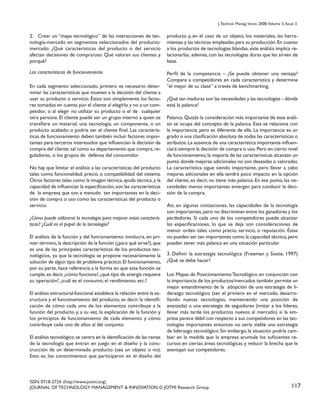 J. Technol. Manag. Innov. 2008,Volume 3, Issue 3.

2. Crear un “mapa tecnológico” de las interacciones de tecnología-mercado en segmentos seleccionados del productomercado: ¿Qué características del producto o del servicio
afectan decisiones de compra/uso: Qué valoran sus clientes y
porqué?

producto y, en el caso de un objeto, los materiales, las herramientas y las técnicas empleadas para su producción. En cuanto
a los productos de tecnologías blandas, este análisis implica relacionarlas, además, con las tecnologías duras que les sirven de
base.

Las características de funcionamiento

Perfil de la competencia – ¿Se puede obtener una ventaja?
Compare a competidores en cada característica y determine
"el mejor de su clase” a través de benchmarking.

En cada segmento seleccionado, primero es necesario determinar las características que mueven a la decisión del cliente a
usar su producto o servicio. Éstos son simplemente los factores tomados en cuenta por el cliente al elegirlo y no a un competidor, o al elegir no utilizar su producto o el de cualquier
otra persona. El cliente puede ser un grupo interno a quien se
transfiere un material, una tecnología, un componente, o un
producto acabado; o podría ser el cliente final. Las características de funcionamiento deben también incluir factores importantes para terceros interesados que influencian la decisión de
compra del cliente, tal como su departamento que compra, reguladores, o los grupos de defensa del consumidor.
No hay que limitar el análisis a las características del producto
tales como funcionalidad, precio, o compatibilidad del sistema.
Otros factores tales como la imagen técnica, ayuda técnica, y la
capacidad de influenciar la especificación, son las características
de la empresa que son a menudo tan importantes en la decisión de compra o uso como las características del producto o
servicio.
¿Cómo puede utilizarse la tecnología para mejorar estas características? ¿Cuál es el papel de la tecnología?
El análisis de la función y del funcionamiento involucra, en primer término, la descripción de la función (¿para qué sirve?), que
es una de las principales características de los productos tecnológicos, ya que la tecnología se propone necesariamente la
solución de algún tipo de problema práctico. El funcionamiento,
por su parte, hace referencia a la forma en que esta función se
cumple, es decir, ¿cómo funciona?, ¿qué tipo de energía requiere
su operación?, ¿cuál es el consumo, el rendimiento, etc.?
El análisis estructural-funcional establece la relación entre la estructura y el funcionamiento del producto, es decir, la identificación de cómo cada uno de los elementos contribuye a la
función del producto y, a su vez, la explicación de la función y
los principios de funcionamiento de cada elemento y cómo
contribuye cada uno de ellos al del conjunto.
El análisis tecnológico se centra en la identificación de las ramas
de la tecnología que entran en juego en el diseño y la construcción de un determinado producto (sea un objeto o no).
Esto es, los conocimientos que participaron en el diseño del

¿Qué tan maduras son las necesidades y las tecnologías - dónde
está la palanca?
Palanca. Quizás la consideración más importante de este análisis se ocupa del concepto de la palanca. Esta se relaciona con
la importancia, pero es diferente de ella. La importancia es un
grado o una clasificación absoluta de todas las características o
atributos. La ausencia de una característica importante influenciará siempre la decisión de compra o uso. Pero en cierto nivel
de funcionamiento, la mayoría de las características alcanzan un
punto donde mejoras adicionales no son deseadas o valoradas.
La característica sigue siendo importante, pero llevar a cabo
mejoras adicionales en ella tendrá poco impacto en la opción
del cliente, es decir, no tiene más palanca. En ese punto, las necesidades menos importantes emergen para conducir la decisión de la compra.
Así, en algunas cotizaciones, las capacidades de la tecnología
son importantes, pero no discriminan entre los ganadores y los
perdedores. Si cada uno de los competidores puede alcanzar
las especificaciones, lo que se deja son consideraciones de
menor orden tales como precio, servicio, o reputación. Éstas
no pueden ser tan importantes como la capacidad técnica, pero
pueden tener más palanca en una situación particular.
3. Definir la estrategia tecnológica (Freeman y Soete, 1997)
¿Qué se debe hacer?
Los Mapas de Posicionamiento Tecnológico en conjunción con
la importancia de los productos/mercados también permite un
mejor entendimiento de la adopción de una estrategia de liderazgo tecnológico (ser el primero en el mercado, desarrollando nuevas tecnologías, manteniendo una posición de
avanzada) o una estrategia de seguidores (imitar a los líderes,
llevar más tarde los productos nuevos al mercado) si la empresa parece débil con respecto a sus competidores en las tecnologías importantes entonces no sería viable una estrategia
de liderazgo tecnológico. Sin embargo, la situación podría cambiar en la medida que la empresa acumule los suficientes recursos en ciertas áreas tecnológicas y reducir la brecha que le
aventajan sus competidores.

ISSN: 0718-2724. (http://www.jotmi.org)
JOURNAL OF TECHNOLOGY MANAGEMENT & INNOVATION © JOTMI Research Group

117

 