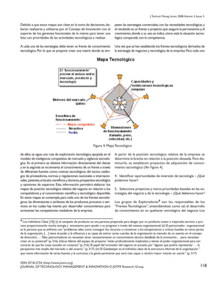 J. Technol. Manag. Innov. 2008,Volume 3, Issue 3.

Debido a que estos mapas son clave en la toma de decisiones, deberán realizarse y utilizarse por el Consejo de Innovación con el
soporte de los gerentes funcionales de la misma para tener una
lista con prioridades de las actividades tecnológicas a realizar.

paten las estrategias comerciales, con las necesidades tecnológicas y
el resultado es un frente o proyecto que asegure la permanencia y el
crecimiento, donde a su vez, se indica cómo está la situación tecnológica comparada con la competencia.

A cada una de las estrategias debe tener un frente de conocimiento
tecnológico. Por lo que se propone crear una matriz donde se em-

Una vez que se han establecido los frentes tecnológicos derivados de
la estrategia de negocios y tecnológica de la empresa. Para cada uno

Figura 4. Mapa Tecnológico
de ellos se sigue una ruta de exploración tecnológica apoyada en el
modelo de inteligencia competitiva: de mercado y vigilancia tecnológica. En el primero se obtiene información directamente del cliente
y en la segunda se incrementa el conocimiento de un frente a través
de diferentes fuentes como: noticias tecnológicas del sector, catálogos de proveedores, normas y regulaciones nacionales e internacionales, patentes, artículos científicos y técnicos, prospectiva tecnológica
y opiniones de expertos. Esta información permitirá elaborar los
mapas de posición tecnológica relativa del negocio en relación a los
competidores y al conocimiento científico y tecnológico disponible.
En estos mapas se contempla, para cada uno de los frentes tecnológicos, las dimensiones o atributos de los productos, procesos o servicios en los cuales hay interés por desarrollar conocimientos para
acrecentar las competencias medulares de la empresa.

A partir de la posición tecnológica relativa de la empresa se
determina la brecha en relación a la posición deseada. Para disminuirla, se establecen proyectos de adquisición de conocimiento tecnológico (Ver Figura 4).
4. Identificar oportunidades de inversión de tecnología – ¿Qué
podemos hacer?
5. Selecciona proyectos y marca prioridades basadas en las estrategias del negocio y de la tecnología – ¿Qué debemos hacer?
Los grupos de Exploradores4 son los responsables de los
“Frentes Tecnológicos”, entendiéndose como tal, el desarrollo
de conocimiento en un quehacer estratégico del negocio. Los

4 Los individuos Clave [10]: (i) el campeón de producto: es una persona preparada para abogar por un producto nuevo o mejorado, servicio o proceso proporcionando mucha energía y entusiasmo para ayudar a su progreso a través del sistema organizacional. (ii) El patrocinador organizacional
es la persona que se enfrenta con "problemas tales como conseguir los recursos o convencer a los escepticismos o críticas hostiles en otras partes
de la organización, […] tiene el poder y la influencia y es capaz de estirar varias cuerdas de la organización (a menudo de un asiento en el consejo
de dirección). … Tales patrocinadores no necesitan tener necesariamente un conocimiento técnico detallado de la innovación… pero necesitan
creer en su potencial" (p. 316). (iii)Los líderes del equipo de proyecto "están profundamente implicados y tienen el poder organizacional para cerciorarse de que las cosas sucedan en conjunto" (p. 316). El papel del innovador del negocio es actuado por "alguien que podría representar … la
perspectiva más amplia del mercado o del usuario." (p. 317). (iv) El Gatekeeper es el individuo clave de la estructura informal de la organización "
que reúne información de varias fuentes y la comunica a la gente pertinente que será más capaz o tendrá mayor interés en usarla." (p. 317)
ISSN: 0718-2724. (http://www.jotmi.org)
JOURNAL OF TECHNOLOGY MANAGEMENT & INNOVATION © JOTMI Research Group

118

 