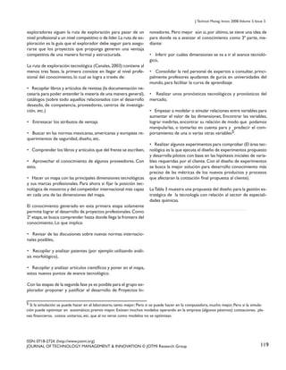 J. Technol. Manag. Innov. 2008,Volume 3, Issue 3.

exploradores siguen la ruta de exploración para pasar de un
nivel profesional a un nivel competitivo o de líder. La ruta de exploración es la guía que el explorador debe seguir para asegurarse que los proyectos que proponga generen una ventaja
competitiva de una manera formal y estructurada.
La ruta de exploración tecnológica (Canales, 2003) contiene al
menos tres fases, la primera consiste en llegar al nivel profesional del conocimiento, lo cual se logra a través de:
• Recopilar libros y artículos de revistas (la documentación necesaria para poder entender la materia de una manera general),
catálogos (sobre todo aquellos relacionados con el desarrollo
deseado, de competencia, proveedores, centros de investigación, etc.)
• Entresacar los atributos de ventaja
• Buscar en las normas mexicanas, americanas y europeas requerimientos de seguridad, diseño, etc.
• Comprender los libros y artículos que del frente se escriben,
• Aprovechar el conocimiento de algunos proveedores. Con
esto,
• Hacer un mapa con las principales dimensiones tecnológicas
y sus marcas profesionales. Para ahora sí fijar la posición tecnológica de nosotros y del competidor internacional más capaz
en cada una de las dimensiones del mapa.

novadores. Pero mejor aún si, por último, se tiene una idea de
para donde va a avanzar el conocimiento como 3ª parte, mediante:
• Inferir por cuáles dimensiones se va a ir el avance tecnológico,
• Consolidar la red personal de expertos a consultar, principalmente profesores ayudantes de gurús en universidades del
mundo, para facilitar la curva de aprendizaje
• Realizar unos pronósticos tecnológicos y pronósticos del
mercado,
• Empezar a modelar o simular relaciones entre variables para
aumentar el valor de las dimensiones, Encontrar las variables,
lograr medirlas, encontrar su relación de modo que podamos
manipularlas, o tomarlas en cuenta para y predecir el comportamiento de una o varias otras variables5.
• Realizar algunos experimentos para comprobar (El área tecnológica es la que ejecuta el diseño de experimentos propuesto
y desarrolla pilotos con base en las hipótesis iniciales de variables requeridas por el cliente. Con el diseño de experimentos
se busca la mejor solución para desarrollo conocimiento más
preciso de las métricas de los nuevos productos y procesos
que afectaran la cotización final propuesta al cliente).
La Tabla 3 muestra una propuesta del diseño para la gestión estratégica de la tecnología con relación al sector de especialidades químicas.

El conocimiento generado en esta primera etapa solamente
permite lograr el desarrollo de proyectos profesionales. Como
2ª etapa, se busca comprender hasta donde llega la frontera del
conocimiento. Lo que implica:
• Revisar de las discusiones sobre nuevas normas internacionales posibles,
• Recopilar y analizar patentes (por ejemplo utilizando análisis morfológico),
• Recopilar y analizar artículos científicos y poner en el mapa,
estos nuevos puntos de avance tecnológico.
Con las etapas de la segunda fase ya es posible para el grupo explorador proponer y justificar el desarrollo de Proyectos In5 Si la simulación se puede hacer en el laboratorio, tanto mejor; Pero si se puede hacer en la computadora, mucho mejor, Pero si la simulación puede optimizar en automático; premio mayor. Existen muchos modelos operando en la empresa (algunos pésimos): cotizaciones, planes financieros, costos unitarios, etc. que al no verse como modelos no se optimizan.

ISSN: 0718-2724. (http://www.jotmi.org)
JOURNAL OF TECHNOLOGY MANAGEMENT & INNOVATION © JOTMI Research Group

119

 