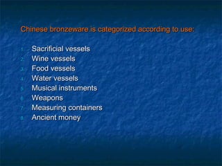 Chinese bronzeware is categorized according to use:Chinese bronzeware is categorized according to use:
1.1. Sacrificial vesselsSacrificial vessels
2.2. Wine vesselsWine vessels
3.3. Food vesselsFood vessels
4.4. Water vesselsWater vessels
5.5. Musical instrumentsMusical instruments
6.6. WeaponsWeapons
7.7. Measuring containersMeasuring containers
8.8. Ancient moneyAncient money
 