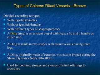 Types of Chinese Ritual Vessels—BronzeTypes of Chinese Ritual Vessels—Bronze
Divided according to typesDivided according to types
 With legs/lids/handlesWith legs/lids/handles
 Without legs/lids/handlesWithout legs/lids/handles
 With different types of shapes/purposesWith different types of shapes/purposes
 AA DingDing ((ting) is an ancient vessel with legs, a lid and a handle onting) is an ancient vessel with legs, a lid and a handle on
either side.either side.
 A Ding is made in two shapes with round vessels having threeA Ding is made in two shapes with round vessels having three
legs.legs.
 A Ding, originally made of ceramic, was cast in bronze during theA Ding, originally made of ceramic, was cast in bronze during the
Shang Dynasty (1600-1046 BCE).Shang Dynasty (1600-1046 BCE).
 Used for cooking, storage and storage of ritual offerings toUsed for cooking, storage and storage of ritual offerings to
ancestors.ancestors.
 
