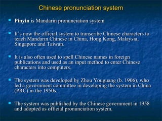 Chinese pronunciation systemChinese pronunciation system
 PinyinPinyin isis Mandarin pronunciation systemMandarin pronunciation system
 It’s now the official system to transcribe Chinese characters toIt’s now the official system to transcribe Chinese characters to
teach Mandarin Chinese in China, Hong Kong, Malaysia,teach Mandarin Chinese in China, Hong Kong, Malaysia,
Singapore and Taiwan.Singapore and Taiwan.
 It is also often used to spell Chinese names in foreignIt is also often used to spell Chinese names in foreign
publications and used as an input method to enter Chinesepublications and used as an input method to enter Chinese
characters into computers.characters into computers.
 The system was developed by Zhou Youguang (b. 1906), whoThe system was developed by Zhou Youguang (b. 1906), who
led a government committee in developing the system in Chinaled a government committee in developing the system in China
(PRC) in the 1950s.(PRC) in the 1950s.
 The system was published by the Chinese government in 1958The system was published by the Chinese government in 1958
and adopted as official pronunciation system.and adopted as official pronunciation system.
 