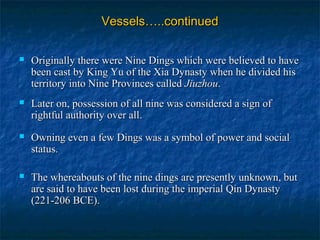 Vessels…..continuedVessels…..continued
 Originally there were Nine Dings which were believed to haveOriginally there were Nine Dings which were believed to have
been cast by King Yu of the Xia Dynasty when he divided hisbeen cast by King Yu of the Xia Dynasty when he divided his
territory into Nine Provinces calledterritory into Nine Provinces called JiuzhouJiuzhou..
 Later on, possession of all nine was considered a sign ofLater on, possession of all nine was considered a sign of
rightful authority over all.rightful authority over all.
 Owning even a few Dings was a symbol of power and socialOwning even a few Dings was a symbol of power and social
status.status.
 The whereabouts of the nine dings are presently unknown, butThe whereabouts of the nine dings are presently unknown, but
are said to have been lost during the imperial Qin Dynastyare said to have been lost during the imperial Qin Dynasty
(221-206 BCE).(221-206 BCE).
 