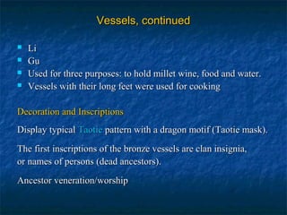 Vessels, continuedVessels, continued
 LiLi
 GuGu
 Used for three purposes: to hold millet wine, food and water.Used for three purposes: to hold millet wine, food and water.
 Vessels with their long feet were used for cookingVessels with their long feet were used for cooking
Decoration and InscriptionsDecoration and Inscriptions
Display typicalDisplay typical TaotieTaotie pattern with a dragon motif (Taotie mask).pattern with a dragon motif (Taotie mask).
The first inscriptions of the bronze vessels are clan insignia,The first inscriptions of the bronze vessels are clan insignia,
or names of persons (dead ancestors).or names of persons (dead ancestors).
Ancestor veneration/worshipAncestor veneration/worship
 