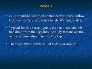 VesselsVessels
 LiLi - a round-bellied food container with three hollow- a round-bellied food container with three hollow
legs from early Shang times to late Warring States.legs from early Shang times to late Warring States.
 Typical for this vessel type is the seamless, smoothTypical for this vessel type is the seamless, smooth
transition from the legs into the body that makes thetransition from the legs into the body that makes the lili
optically more slim than theoptically more slim than the dingding type.type.
 There are mixed forms calledThere are mixed forms called li-dingli-ding oror ding-li.ding-li.
 
