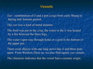 VesselsVessels
YanYan - combination of- combination of lili and a pot (and a pot (zengzeng) from early Shang to) from early Shang to
Spring and Autumn period.Spring and Autumn period.
TheThe yanyan was a kind of metal steamer.was a kind of metal steamer.
The food was put in theThe food was put in the zengzeng, the water in the, the water in the lili was heatedwas heated
by a fire between the three legs.by a fire between the three legs.
The water vapor rose through holes or a grid in the bottom ofThe water vapor rose through holes or a grid in the bottom of
the upper pot.the upper pot.
There exist objects with one long stove-likeThere exist objects with one long stove-like lili and three potsand three pots
upon. From Western Zhou on, we also find squareupon. From Western Zhou on, we also find square yanyan vessels.vessels.
The character indicates that the vessel had a ceramic origin.The character indicates that the vessel had a ceramic origin.
 