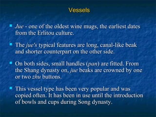 VesselsVessels
 JueJue - one of the oldest wine mugs, the earliest dates- one of the oldest wine mugs, the earliest dates
from the Erlitou culture.from the Erlitou culture.
 TheThe jue'sjue's typical features are long, canal-like beaktypical features are long, canal-like beak
and shorter counterpart on the other side.and shorter counterpart on the other side.
 On both sides, small handles (On both sides, small handles (panpan) are fitted. From) are fitted. From
the Shang dynasty on,the Shang dynasty on, juejue beaks are crowned by onebeaks are crowned by one
or twoor two zhuzhu buttons.buttons.
 This vessel type has been very popular and wasThis vessel type has been very popular and was
copied often. It has been in use until the introductioncopied often. It has been in use until the introduction
of bowls and cups during Song dynasty.of bowls and cups during Song dynasty.
 