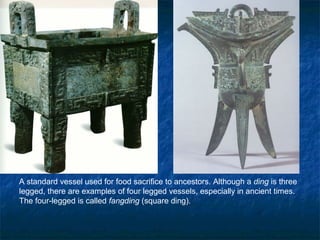 A standard vessel used for food sacrifice to ancestors. Although a ding is three
legged, there are examples of four legged vessels, especially in ancient times.
The four-legged is called fangding (square ding).
 