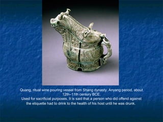 Quang, ritual wine pouring vessel from Shang dynasty, Anyang period, about
12th–11th century BCE.
Used for sacrificial purposes. It is said that a person who did offend against
the etiquette had to drink to the health of his host until he was drunk.
 