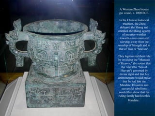A Western Zhou bronze
gui vessel, c. 1000 BCE.
In the Chinese historical
tradition, the Zhou
defeated the Shang and
oriented the Shang system
of ancestor worship
towards a universalized
worship, away from the
worship of Shangdi and to
that of Tian or "heaven".
They legitimized their rule
by invoking the "Mandate
of Heaven," the notion that
the ruler (the "Son of
Heaven") governed by
divine right and that his
dethronement would prove
that he had lost the
Mandate. Disasters and
successful rebellions
would thus show that the
ruling family had lost this
Mandate.
 