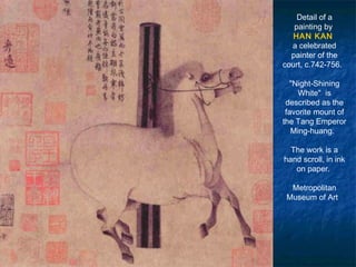 Detail of a
painting by
HAN KAN
a celebrated
painter of the
court, c.742-756. 
"Night-Shining
White"  is
described as the
favorite mount of
the Tang Emperor
Ming-huang. 
The work is a
hand scroll, in ink
on paper.
Metropolitan
Museum of Art 
 