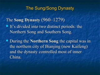 The Sung/Song DynastyThe Sung/Song Dynasty
TheThe Song DynastySong Dynasty (960–1279)(960–1279)
 It’sIt’s divided into two distinct periods: thedivided into two distinct periods: the
Northern Song and Southern Song.Northern Song and Southern Song.
 During theDuring the Northern SongNorthern Song the capital was inthe capital was in
the northern city of Bianjing (now Kaifeng)the northern city of Bianjing (now Kaifeng)
and the dynasty controlled most of innerand the dynasty controlled most of inner
China.China.
 