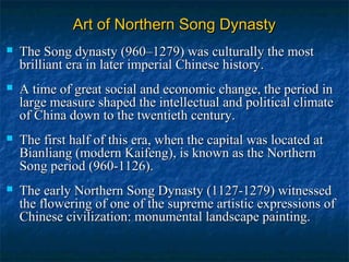 Art of Northern Song DynastyArt of Northern Song Dynasty
 The Song dynasty (960–1279) was culturally the mostThe Song dynasty (960–1279) was culturally the most
brilliant era in later imperial Chinese history.brilliant era in later imperial Chinese history.
 A time of great social and economic change, the period inA time of great social and economic change, the period in
large measure shaped the intellectual and political climatelarge measure shaped the intellectual and political climate
of China down to the twentieth century.of China down to the twentieth century.
 The first half of this era, when the capital was located atThe first half of this era, when the capital was located at
Bianliang (modern Kaifeng), is known as the NorthernBianliang (modern Kaifeng), is known as the Northern
Song period (960-1126).Song period (960-1126).
 The early Northern Song Dynasty (1127-1279) witnessedThe early Northern Song Dynasty (1127-1279) witnessed
the flowering of one of the supreme artistic expressions ofthe flowering of one of the supreme artistic expressions of
Chinese civilization: monumental landscape painting.Chinese civilization: monumental landscape painting.
 