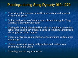 Paintings during Song Dynasty 960-1279Paintings during Song Dynasty 960-1279
 Towering achievements in intellectual, artistic and materialTowering achievements in intellectual, artistic and material
culture took placeculture took place
 Values and patterns of culture were planted during the TangValues and patterns of culture were planted during the Tang
Dynasty in an embryonic formDynasty in an embryonic form
 During the Song it flourished but with an emphasis on society,During the Song it flourished but with an emphasis on society,
rather than on military might, in spite of recurring threats fromrather than on military might, in spite of recurring threats from
the neighbors of the steppesthe neighbors of the steppes
 Focus on effective administration, arts, literature, culture wereFocus on effective administration, arts, literature, culture were
encouragedencouraged
 Artists, musicians, poets, calligraphers and writers wereArtists, musicians, poets, calligraphers and writers were
patronized by the courtspatronized by the courts
 Learning was the key to successLearning was the key to success
 