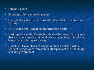  Literati SchoolLiterati School
 Paintings often contained poemsPaintings often contained poems
 Calligraphy gained a status of art, rather than just a form ofCalligraphy gained a status of art, rather than just a form of
writingwriting
 Artistic and intellectual output increased vastlyArtistic and intellectual output increased vastly
 Harking back to the Confucius ideals—Neo-Confucianism—Harking back to the Confucius ideals—Neo-Confucianism—
that were concerned with good government, hierarchical butthat were concerned with good government, hierarchical but
benevolent ordering of societybenevolent ordering of society
 Buddhist/Daoist ideals of compassion and kinship with allBuddhist/Daoist ideals of compassion and kinship with all
sentient beings were reflected in all aspects of life, includingsentient beings were reflected in all aspects of life, including
arts and governmentarts and government
 