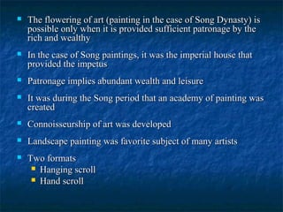  The flowering of art (painting in the case of Song Dynasty) isThe flowering of art (painting in the case of Song Dynasty) is
possible only when it is provided sufficient patronage by thepossible only when it is provided sufficient patronage by the
rich and wealthyrich and wealthy
 In the case of Song paintings, it was the imperial house thatIn the case of Song paintings, it was the imperial house that
provided the impetusprovided the impetus
 Patronage implies abundant wealth and leisurePatronage implies abundant wealth and leisure
 It was during the Song period that an academy of painting wasIt was during the Song period that an academy of painting was
createdcreated
 Connoisseurship of art was developedConnoisseurship of art was developed
 Landscape painting was favorite subject of many artistsLandscape painting was favorite subject of many artists
 Two formatsTwo formats
 Hanging scrollHanging scroll
 Hand scrollHand scroll
 