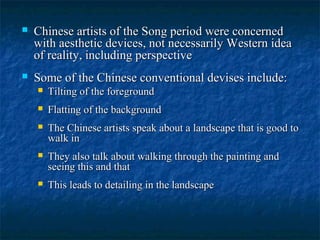  Chinese artists of the Song period were concernedChinese artists of the Song period were concerned
with aesthetic devices, not necessarily Western ideawith aesthetic devices, not necessarily Western idea
of reality, including perspectiveof reality, including perspective
 Some of the Chinese conventional devises include:Some of the Chinese conventional devises include:
 Tilting of the foregroundTilting of the foreground
 Flatting of the backgroundFlatting of the background
 The Chinese artists speak about a landscape that is good toThe Chinese artists speak about a landscape that is good to
walk inwalk in
 They also talk about walking through the painting andThey also talk about walking through the painting and
seeing this and thatseeing this and that
 This leads to detailing in the landscapeThis leads to detailing in the landscape
 
