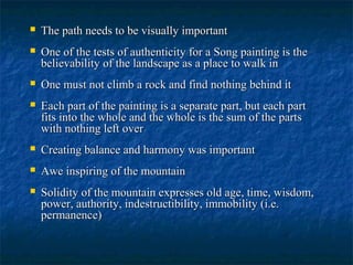  The path needs to be visually importantThe path needs to be visually important
 One of the tests of authenticity for a Song painting is theOne of the tests of authenticity for a Song painting is the
believability of the landscape as a place to walk inbelievability of the landscape as a place to walk in
 One must not climb a rock and find nothing behind itOne must not climb a rock and find nothing behind it
 Each part of the painting is a separate part, but each partEach part of the painting is a separate part, but each part
fits into the whole and the whole is the sum of the partsfits into the whole and the whole is the sum of the parts
with nothing left overwith nothing left over
 Creating balance and harmony was importantCreating balance and harmony was important
 Awe inspiring of the mountainAwe inspiring of the mountain
 Solidity of the mountain expresses old age, time, wisdom,Solidity of the mountain expresses old age, time, wisdom,
power, authority, indestructibility, immobility (i.e.power, authority, indestructibility, immobility (i.e.
permanence)permanence)
 