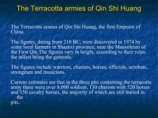 The Terracotta armies of Qin Shi Huang
The Terracotta armies of Qin Shi Huang, the first Emperor of
China.
The figures, dating from 210 BC, were discovered in 1974 by
some local farmers in Shaanxi province, near the Mausoleum of
the First Qin The figures vary in height, according to their roles,
the tallest being the generals.
The figures include warriors, chariots, horses, officials, acrobats,
strongmen and musicians.
Current estimates are that in the three pits containing the terracotta
army there were over 8,000 soldiers, 130 chariots with 520 horses
and 150 cavalry horses, the majority of which are still buried in
the
pits.
 