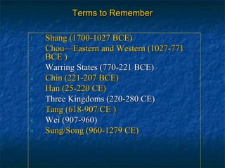 Terms to RememberTerms to Remember
1.1. Shang (1700-1027 BCE)Shang (1700-1027 BCE)
2.2. Chou—Eastern and Western (1027-771Chou—Eastern and Western (1027-771
BCE )BCE )
3.3. Warring States (770-221 BCE)Warring States (770-221 BCE)
4.4. Chin (221-207 BCE)Chin (221-207 BCE)
5.5. Han (25-220 CE)Han (25-220 CE)
6.6. Three Kingdoms (220-280 CE)Three Kingdoms (220-280 CE)
7.7. Tang (618-907 CE )Tang (618-907 CE )
8.8. Wei (907-960)Wei (907-960)
9.9. Sung/Song (960-1279 CE)Sung/Song (960-1279 CE)
 