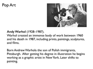 Andy Warhol (1928–1987).
Warhol created an immense body of work between 1960
and his death in 1987, including prints, paintings, sculptures,
and ﬁlms.
Born Andrew Warhola the son of Polish immigrants,
Pittsburgh. After getting his degree in illustration he begins
working as a graphic artist in NewYork. Later shifts to
painting.
Pop Art
 