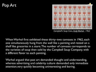Campbell's Soup Cans, AndyWarhol , 1962
Pop Art
When Warhol ﬁrst exhibited these thirty–two canvases in 1962, each
one simultaneously hung from the wall like a painting and rested on a
shelf like groceries in a store.The number of canvases corresponds to
the varieties of soup then sold by the Campbell Soup Company. with
a different ﬂavor to each painting.
Warhol argued that past art demanded thought and understanding,
whereas advertising and celebrity culture demanded only immediate
attention,very quickly becoming uninteresting and boring.
 