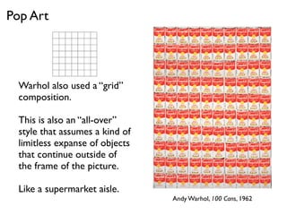 Warhol also used a “grid”
composition.
This is also an “all-over”
style that assumes a kind of
limitless expanse of objects
that continue outside of
the frame of the picture.
Like a supermarket aisle.
Pop Art
Andy Warhol, 100 Cans, 1962
 