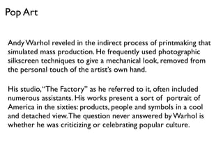 Andy Warhol reveled in the indirect process of printmaking that
simulated mass production. He frequently used photographic
silkscreen techniques to give a mechanical look, removed from
the personal touch of the artist’s own hand.
His studio,“The Factory” as he referred to it, often included
numerous assistants. His works present a sort of portrait of
America in the sixties: products, people and symbols in a cool
and detached view.The question never answered by Warhol is
whether he was criticizing or celebrating popular culture.
Pop Art
 