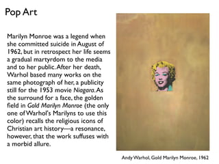 Andy Warhol, Gold Marilyn Monroe, 1962
Pop Art
Marilyn Monroe was a legend when
she committed suicide in August of
1962, but in retrospect her life seems
a gradual martyrdom to the media
and to her public.After her death,
Warhol based many works on the
same photograph of her, a publicity
still for the 1953 movie Niagara.As
the surround for a face, the golden
ﬁeld in Gold Marilyn Monroe (the only
one of Warhol's Marilyns to use this
color) recalls the religious icons of
Christian art history—a resonance,
however, that the work suffuses with
a morbid allure.
 