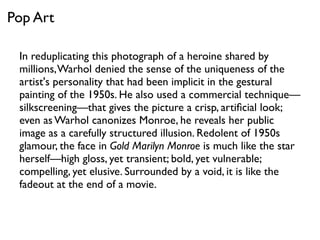 In reduplicating this photograph of a heroine shared by
millions,Warhol denied the sense of the uniqueness of the
artist's personality that had been implicit in the gestural
painting of the 1950s. He also used a commercial technique—
silkscreening—that gives the picture a crisp, artiﬁcial look;
even as Warhol canonizes Monroe, he reveals her public
image as a carefully structured illusion. Redolent of 1950s
glamour, the face in Gold Marilyn Monroe is much like the star
herself—high gloss, yet transient; bold, yet vulnerable;
compelling, yet elusive. Surrounded by a void, it is like the
fadeout at the end of a movie.
Pop Art
 