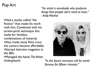 “An artist is somebody who produces
things that people don’t need to have.”
- AndyWarhol
"In the future everyone will be world
famous for ﬁfteen minutes."
•Had a studio called “the
Factory” that made his work
with him. Combined with his
screen-print technique this
made for limitless
combinations of material.
•Also made many ﬁlms once
the camera became affordable.
•Started Interview magazine in
the 80’s.
•Managed the band, TheVelvet
Underground.
Pop Art
 