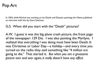 In 1963, while Warhol was working on his Death and Disaster paintings,Art News published
an interview with him by Gene Swenson:
G.S.  When did you start with the “Death” pictures?
A.W.  I guess it was the big plane crash picture, the front page
of the newspaper: 129 Die.  I was also painting the Marilyns.  I
realized that everything I was doing must have been Death. It
was Christmas or Labor Day—a holiday—and every time you
turned on the radio they said something like “4 million are  
going to die.”  That started it.  But when you see a gruesome
picture over and over again, it really doesn’t have any effect.
Pop Art
 