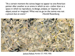 Jackson Pollock, Number 27, 1950, 1950.
"At a certain moment the canvas began to appear to one American
painter after another as an arena in which to act—rather than as a
space in which to reproduce, re-design, analyze, or 'express' an
object, actual or imagined. What was to go on the canvas was not
a picture but an event." -Harold Rosenburg
 